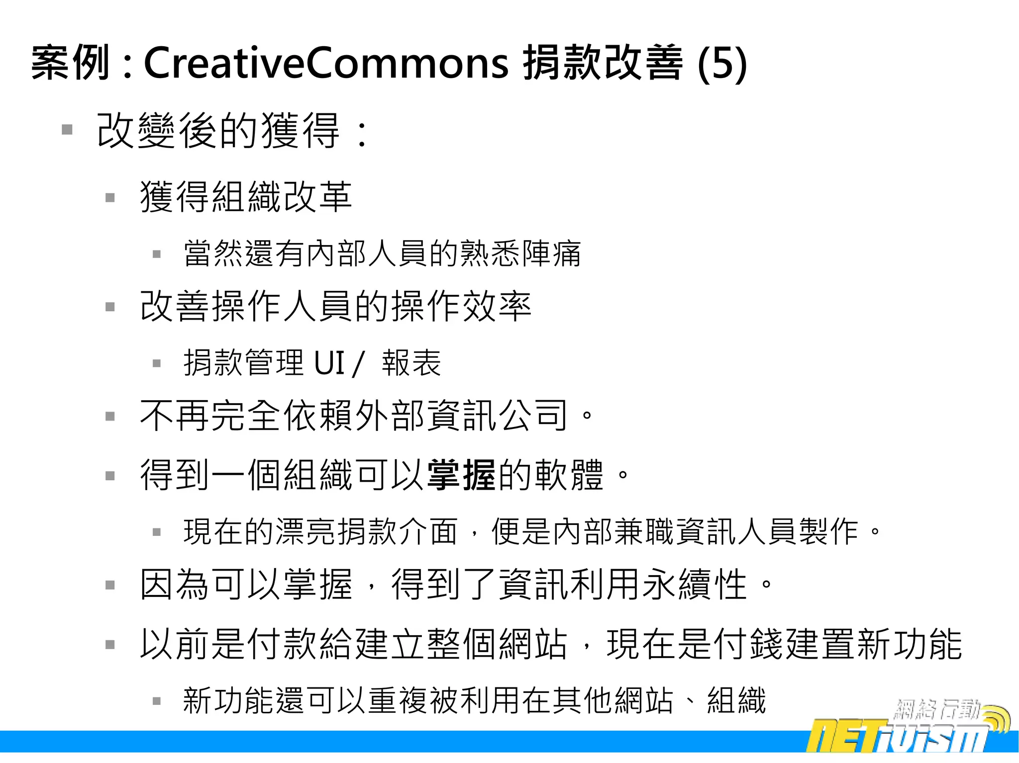 案例 : CreativeCommons 捐款改善 (5)
 
     改變後的獲得：
     
         獲得組織改革
         
             當然還有內部人員的熟悉陣痛
     
         改善操作人員的操作效率
         
             捐款管理 UI / 報表
     
         不再完全依賴外部資訊公司。
     
         得到一個組織可以掌握的軟體。
         
             現在的漂亮捐款介面，便是內部兼職資訊人員製作。
     
         因為可以掌握，得到了資訊利用永續性。
     
         以前是付款給建立整個網站，現在是付錢建置新功能
         
             新功能還可以重複被利用在其他網站、組織
 