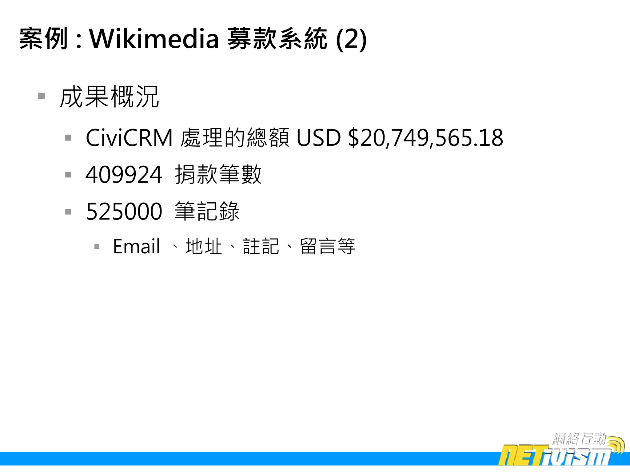 案例 : Wikimedia 募款系統 (2)

 
     成果概況
     
         CiviCRM 處理的總額 USD $20,749,565.18
     
         409924 捐款筆數
     
         525000 筆記錄
         
             Email 、地址、註記、留言等
 