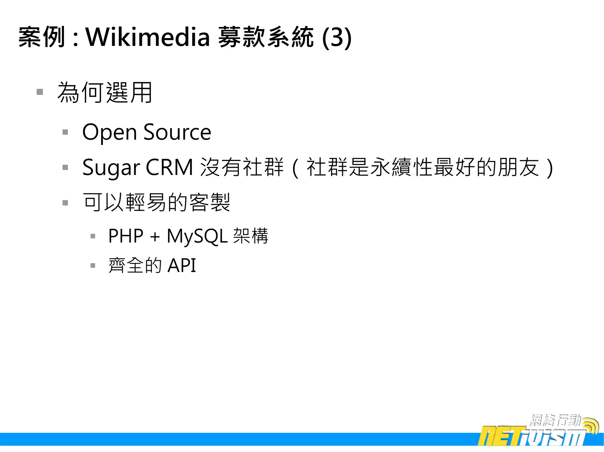 案例 : Wikimedia 募款系統 (3)

 
     為何選用
     
         Open Source
     
         Sugar CRM 沒有社群（社群是永續性最好的朋友）
     
         可以輕易的客製
         
             PHP + MySQL 架構
         
             齊全的 API
 