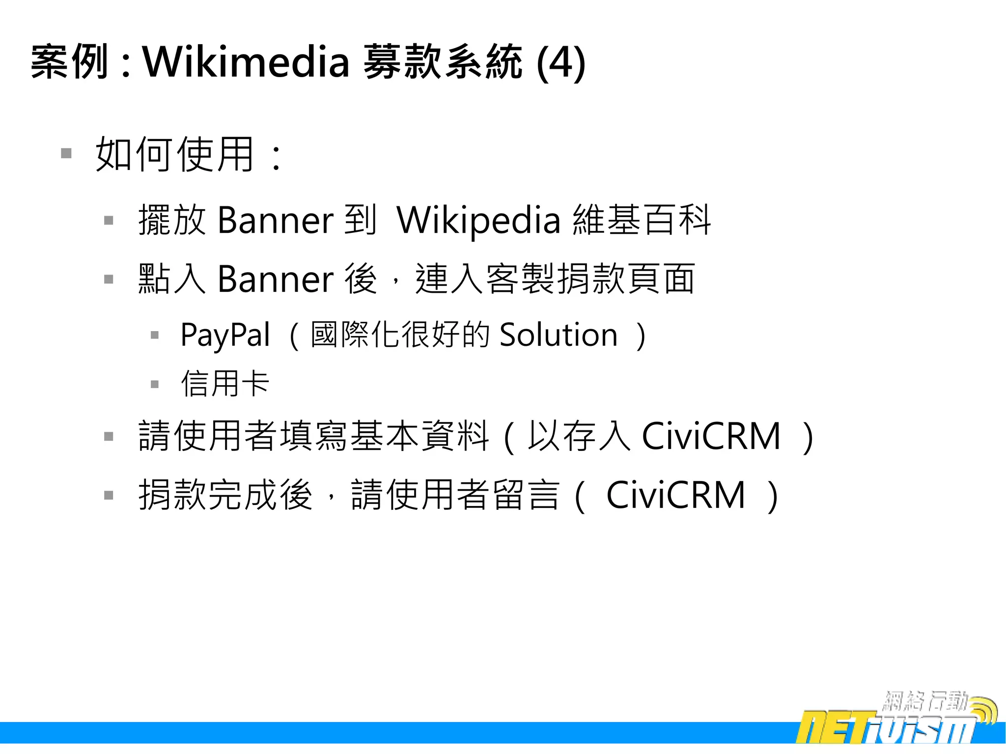 案例 : Wikimedia 募款系統 (4)

 
     如何使用：
     
         擺放 Banner 到 Wikipedia 維基百科
     
         點入 Banner 後，連入客製捐款頁面
         
             PayPal （國際化很好的 Solution ）
         
             信用卡
     
         請使用者填寫基本資料（以存入 CiviCRM ）
     
         捐款完成後，請使用者留言（ CiviCRM ）
 
