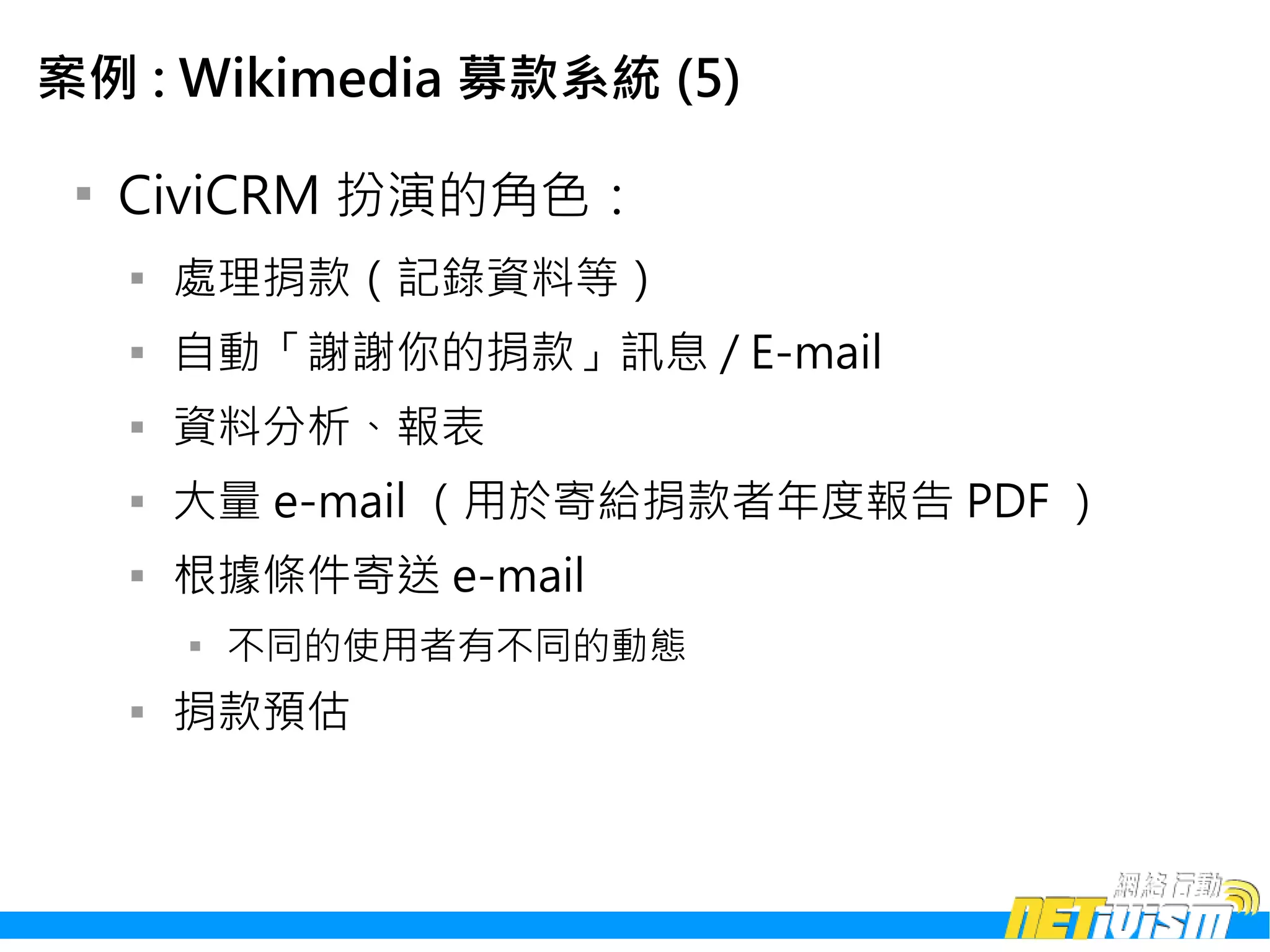 案例 : Wikimedia 募款系統 (5)

 
     CiviCRM 扮演的角色：
     
         處理捐款（記錄資料等）
     
         自動「謝謝你的捐款」訊息 / E-mail
     
         資料分析、報表
     
         大量 e-mail （用於寄給捐款者年度報告 PDF ）
     
         根據條件寄送 e-mail
         
             不同的使用者有不同的動態
     
         捐款預估
 
