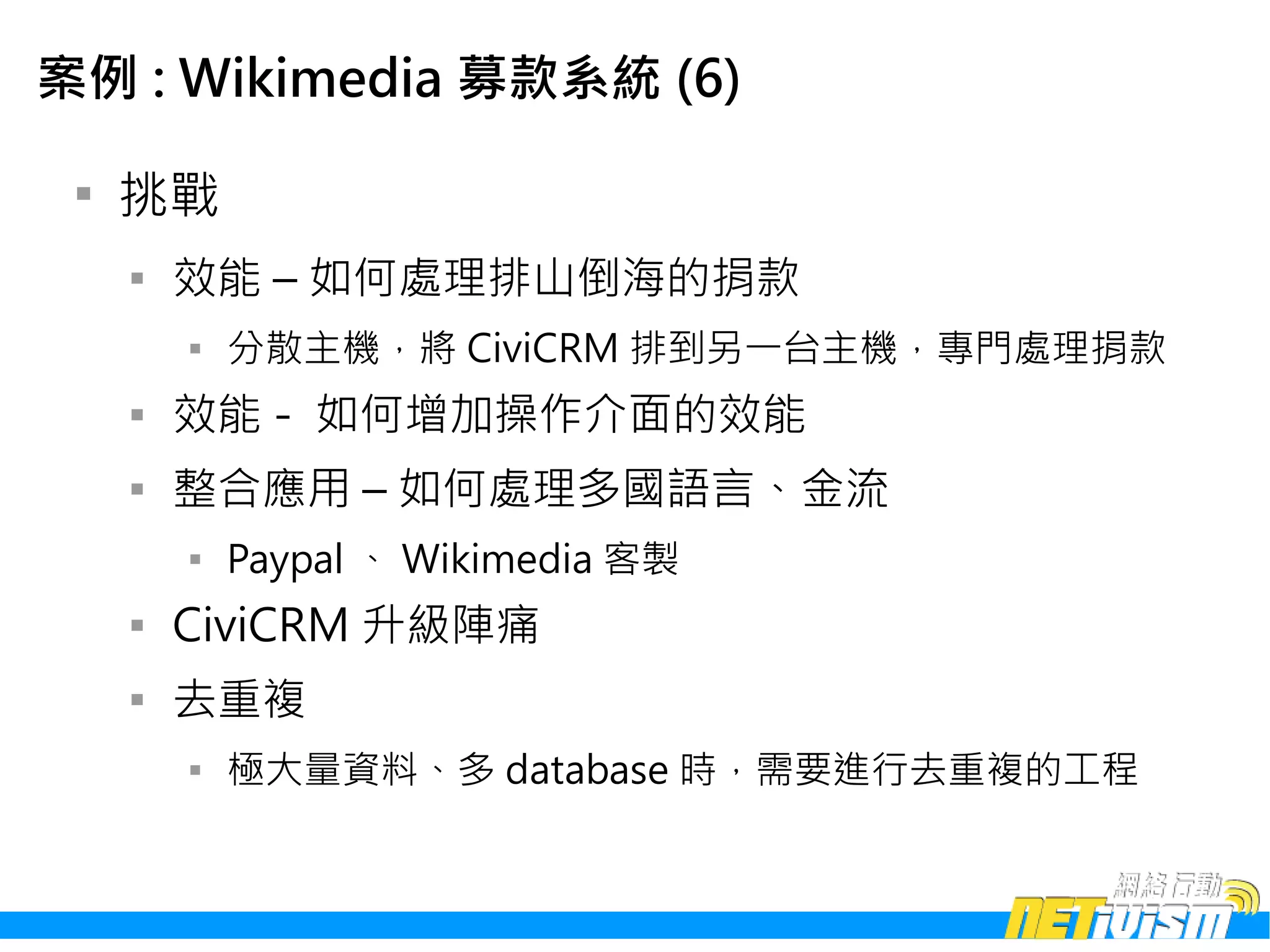 案例 : Wikimedia 募款系統 (6)

 
     挑戰
     
         效能 – 如何處理排山倒海的捐款
         
             分散主機，將 CiviCRM 排到另一台主機，專門處理捐款
     
         效能 - 如何增加操作介面的效能
     
         整合應用 – 如何處理多國語言、金流
         
             Paypal 、 Wikimedia 客製
     
         CiviCRM 升級陣痛
     
         去重複
         
             極大量資料、多 database 時，需要進行去重複的工程
 