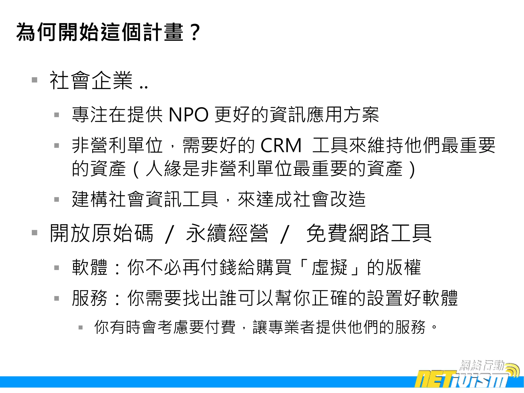 為何開始這個計畫？


    社會企業 ..
    
        專注在提供 NPO 更好的資訊應用方案
    
        非營利單位，需要好的 CRM 工具來維持他們最重要
        的資產（人緣是非營利單位最重要的資產）
    
        建構社會資訊工具，來達成社會改造

    開放原始碼 / 永續經營 / 免費網路工具
    
        軟體：你不必再付錢給購買「虛擬」的版權
    
        服務：你需要找出誰可以幫你正確的設置好軟體
        
            你有時會考慮要付費，讓專業者提供他們的服務。
 