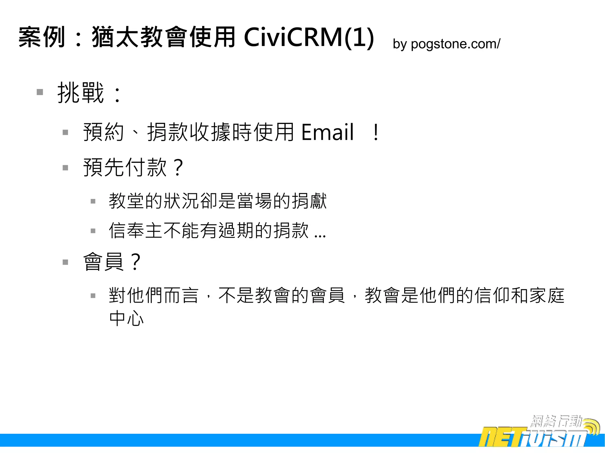 案例：猶太教會使用 CiviCRM(1)           by pogstone.com/


 
     挑戰：
     
         預約、捐款收據時使用 Email ！
     
         預先付款？
         
             教堂的狀況卻是當場的捐獻
         
             信奉主不能有過期的捐款 ...
     
         會員？
         
             對他們而言，不是教會的會員，教會是他們的信仰和家庭
             中心
 