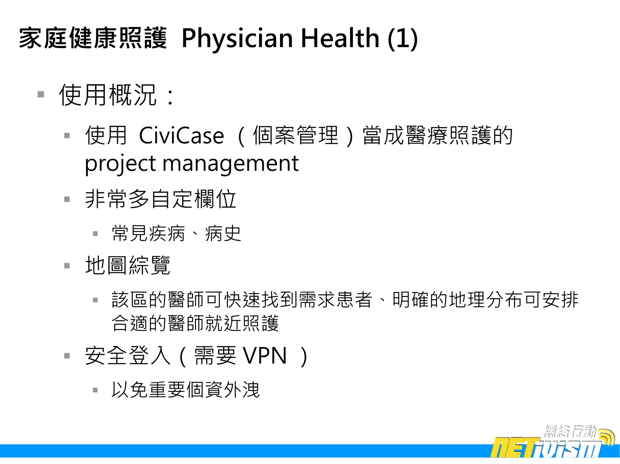 家庭健康照護 Physician Health (1)

 
     使用概況：
     
         使用 CiviCase （個案管理）當成醫療照護的
         project management
     
         非常多自定欄位
         
             常見疾病、病史
     
         地圖綜覽
         
             該區的醫師可快速找到需求患者、明確的地理分布可安排
             合適的醫師就近照護
     
         安全登入（需要 VPN ）
         
             以免重要個資外洩
 
