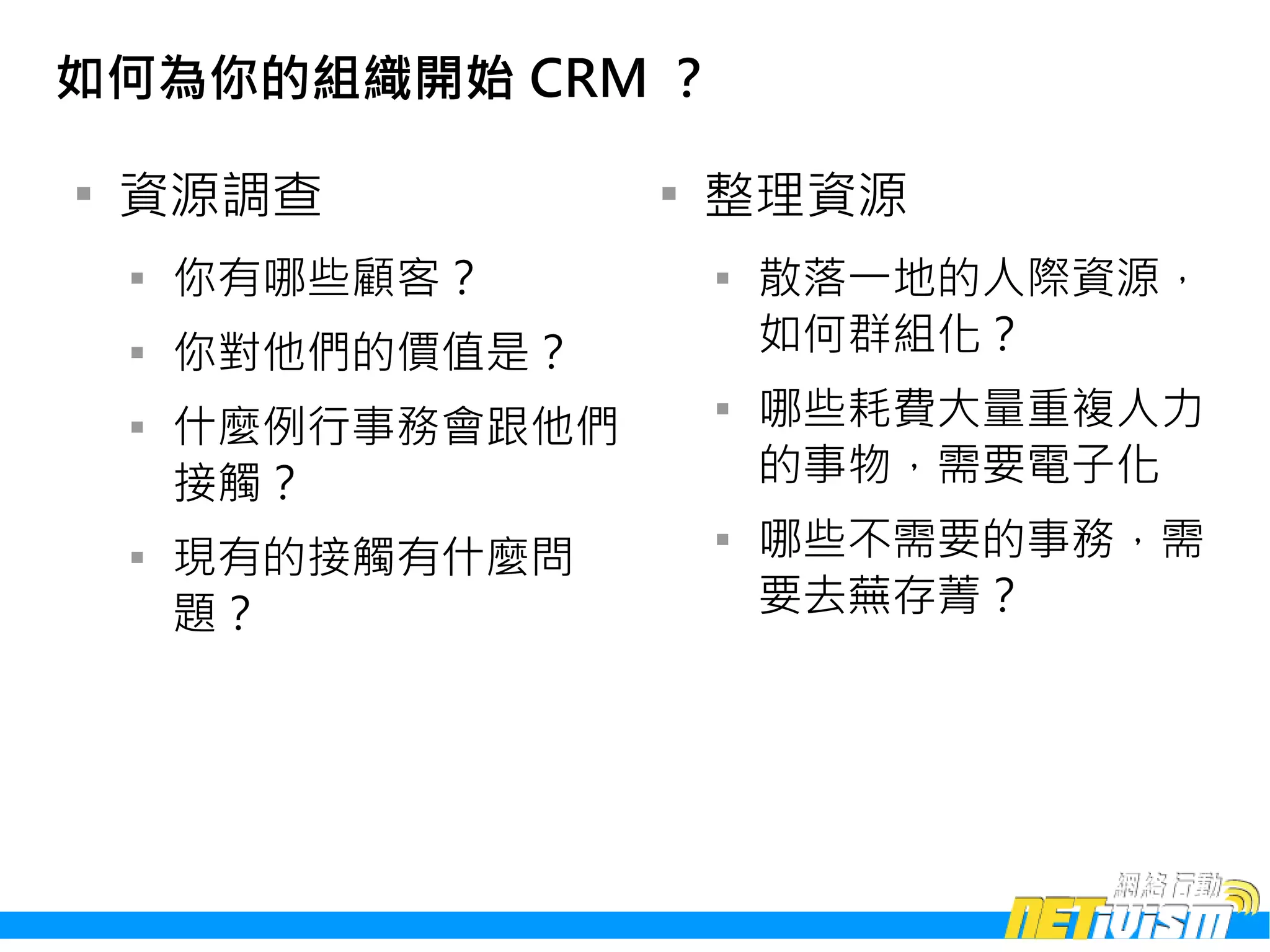 如何為你的組織開始 CRM ？


    資源調查             
                         整理資源
    
        你有哪些顧客？          
                             散落一地的人際資源，
    
        你對他們的價值是？            如何群組化？
    
        什麼例行事務會跟他們
                         
                             哪些耗費大量重複人力
        接觸？                  的事物，需要電子化
    
        現有的接觸有什麼問
                         
                             哪些不需要的事務，需
        題？                   要去蕪存菁？
 
