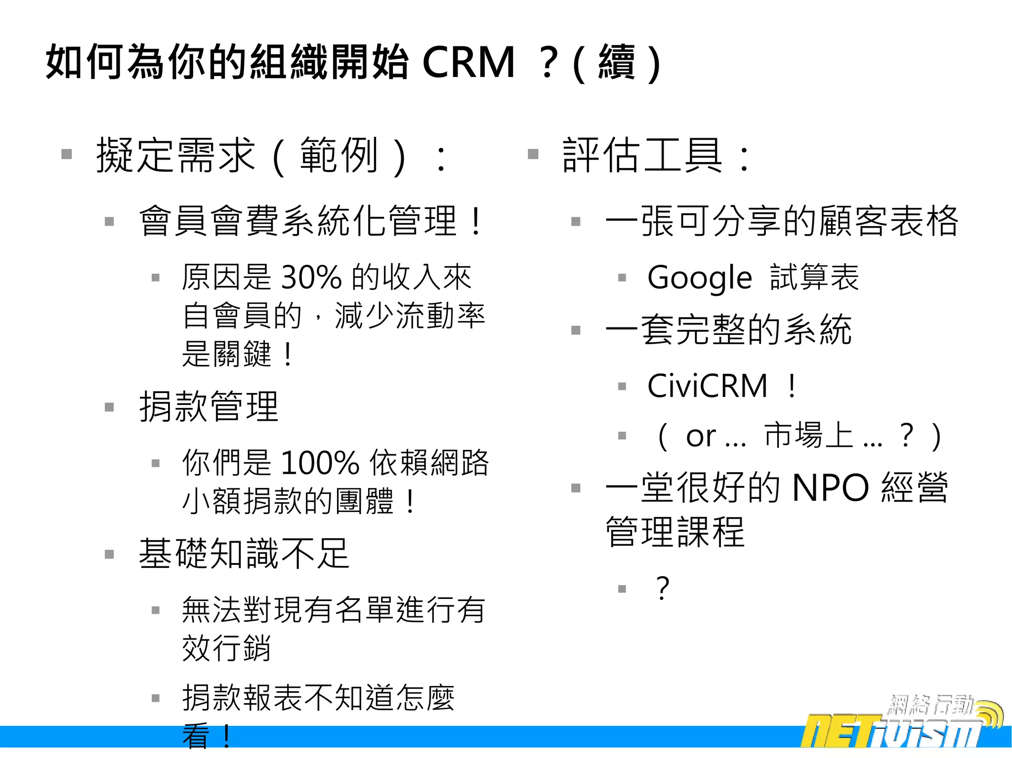 如何為你的組織開始 CRM ？( 續 )


    擬定需求（範例）：               
                                評估工具：
    
        會員會費系統化管理！              
                                    一張可分享的顧客表格
        
            原因是 30% 的收入來            
                                        Google 試算表
            自會員的，減少流動率          
                                    一套完整的系統
            是關鍵！
                                    
                                        CiviCRM ！
    
        捐款管理
                                    
                                        （ or … 市場上 ... ？）
        
            你們是 100% 依賴網路
            小額捐款的團體！
                                
                                    一堂很好的 NPO 經營
                                    管理課程
    
        基礎知識不足
                                    
                                        ？
        
            無法對現有名單進行有
            效行銷
        
            捐款報表不知道怎麼
            看！
 