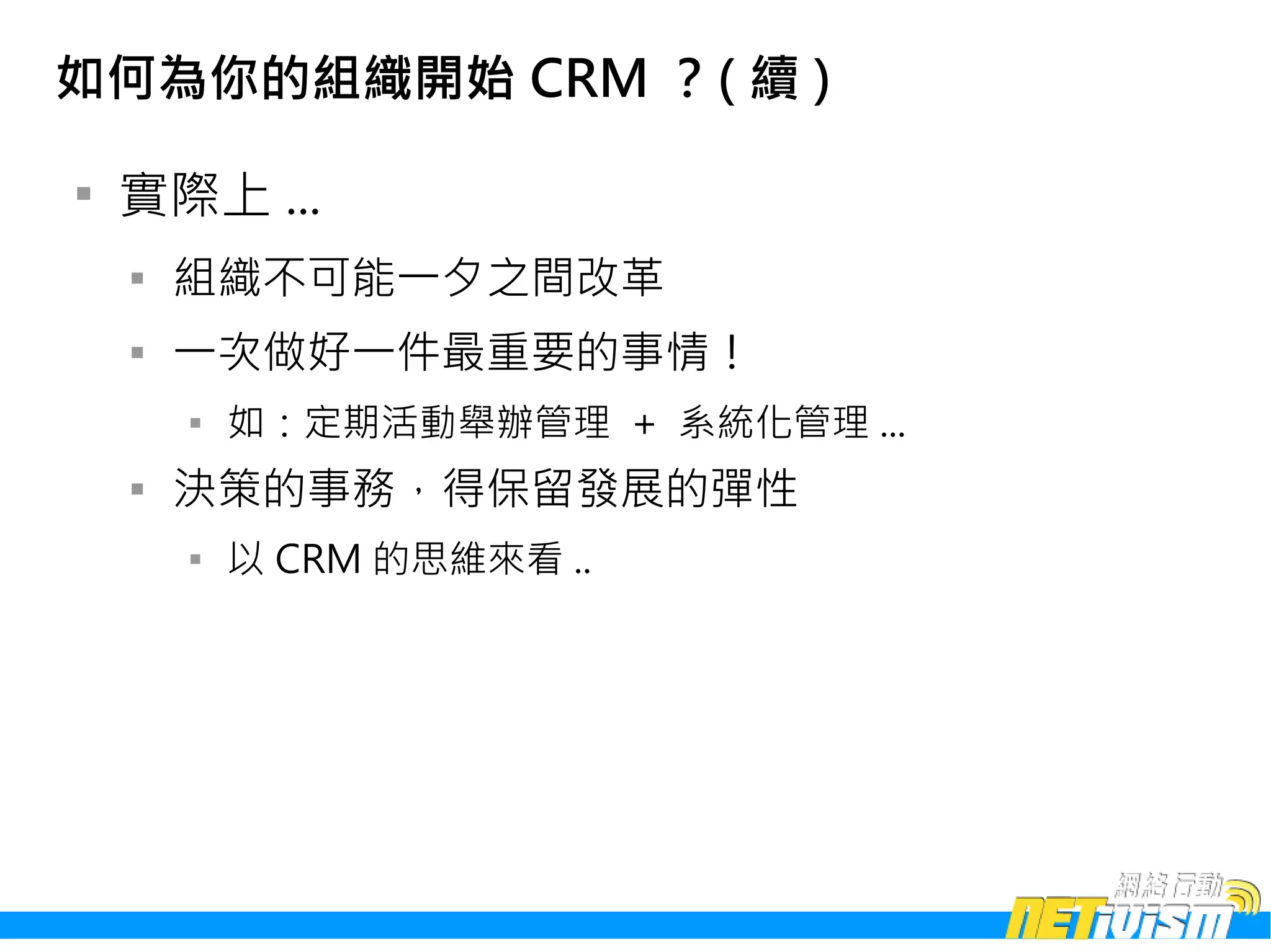 如何為你的組織開始 CRM ？( 續 )


    實際上 ...
    
        組織不可能一夕之間改革
    
        一次做好一件最重要的事情！
        
            如：定期活動舉辦管理 + 系統化管理 ...
    
        決策的事務，得保留發展的彈性
        
            以 CRM 的思維來看 ..
 