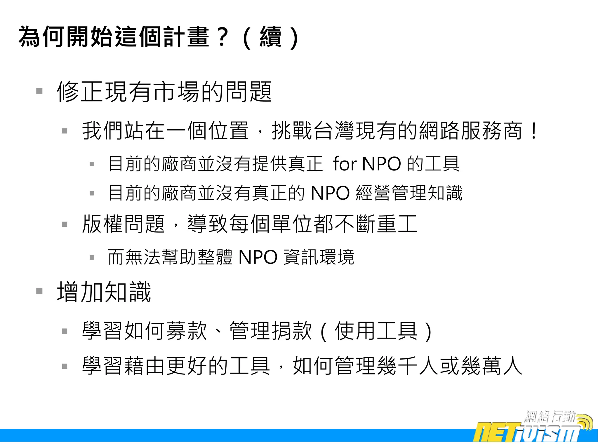 為何開始這個計畫？（續）


    修正現有市場的問題
    
        我們站在一個位置，挑戰台灣現有的網路服務商！
        
            目前的廠商並沒有提供真正 for NPO 的工具
        
            目前的廠商並沒有真正的 NPO 經營管理知識
    
        版權問題，導致每個單位都不斷重工
        
            而無法幫助整體 NPO 資訊環境

    增加知識
    
        學習如何募款、管理捐款（使用工具）
    
        學習藉由更好的工具，如何管理幾千人或幾萬人
 