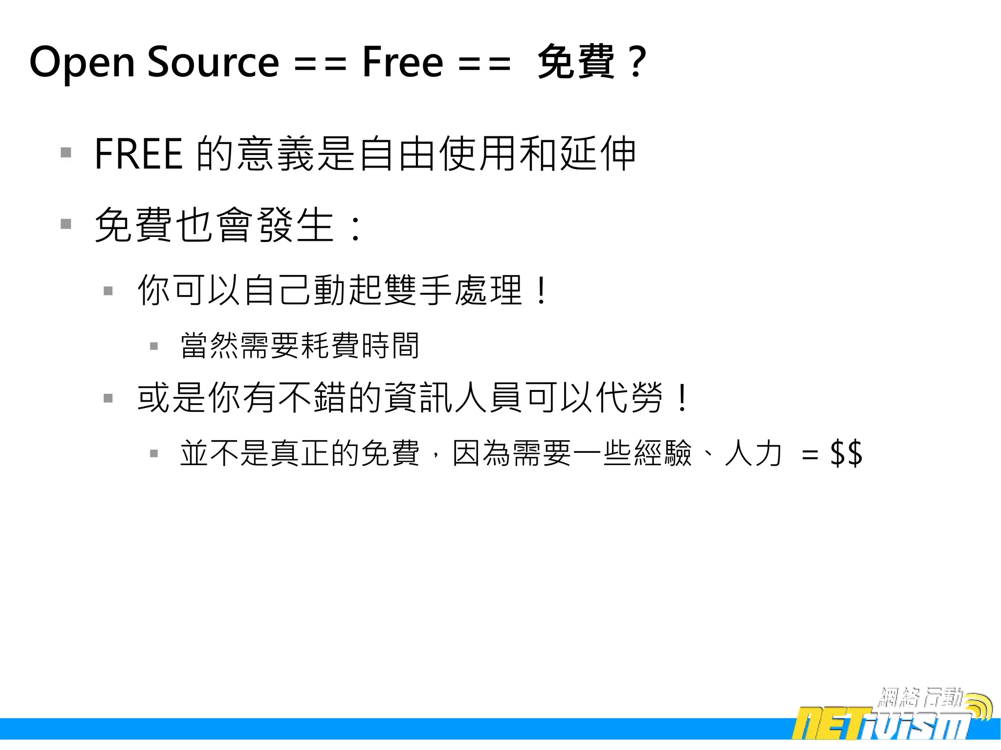 Open Source == Free == 免費？

 
     FREE 的意義是自由使用和延伸
 
     免費也會發生：
     
         你可以自己動起雙手處理！
         
             當然需要耗費時間
     
         或是你有不錯的資訊人員可以代勞！
         
             並不是真正的免費，因為需要一些經驗、人力 = $$
 