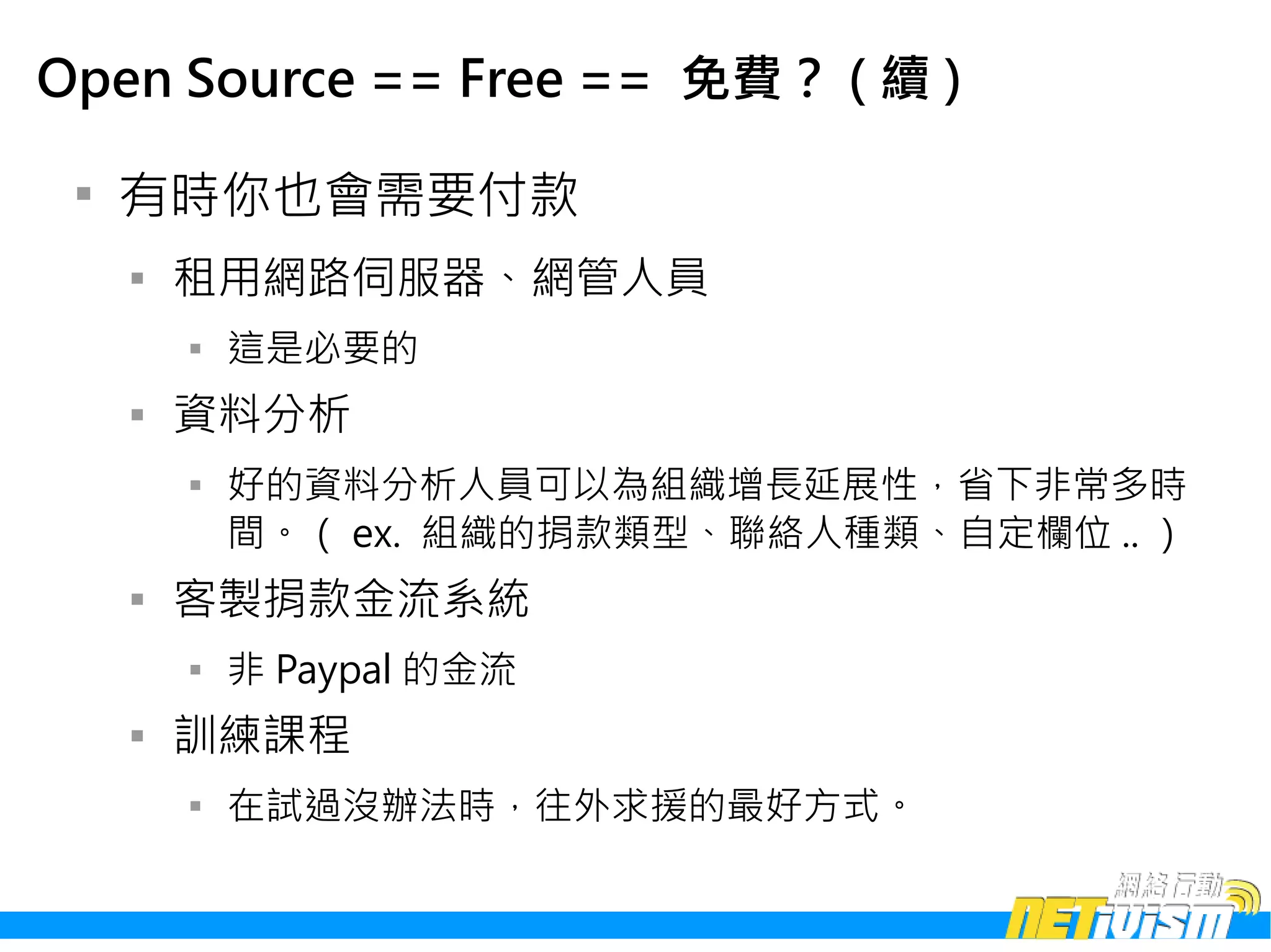 Open Source == Free == 免費？ ( 續 )

 
     有時你也會需要付款
     
         租用網路伺服器、網管人員
         
             這是必要的
     
         資料分析
         
             好的資料分析人員可以為組織增長延展性，省下非常多時
             間。（ ex. 組織的捐款類型、聯絡人種類、自定欄位 .. ）
     
         客製捐款金流系統
         
             非 Paypal 的金流
     
         訓練課程
         
             在試過沒辦法時，往外求援的最好方式。
 