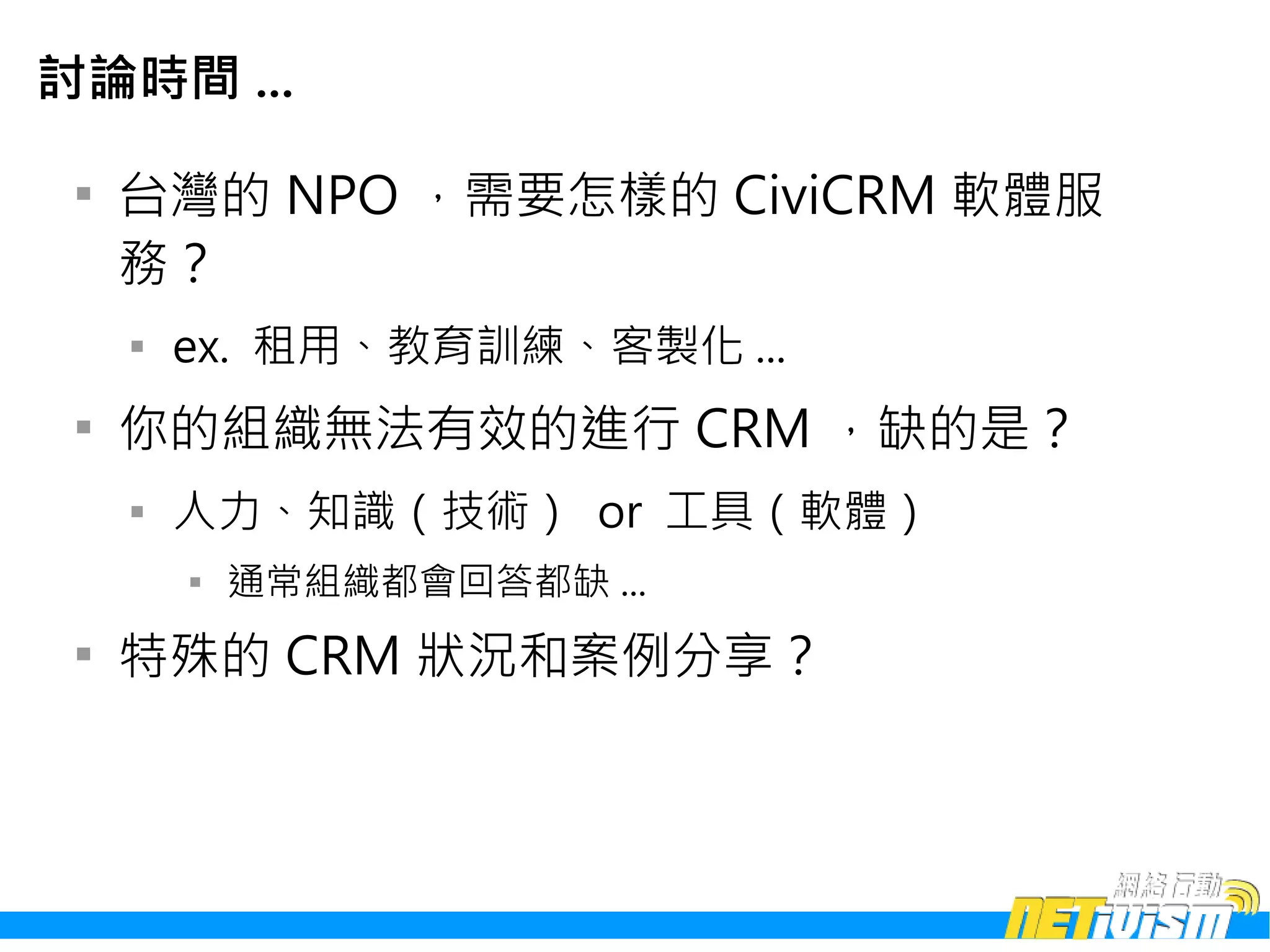 討論時間 ...

 
     台灣的 NPO ，需要怎樣的 CiviCRM 軟體服
     務？
     
         ex. 租用、教育訓練、客製化 ...
 
     你的組織無法有效的進行 CRM ，缺的是？
     
         人力、知識（技術） or 工具（軟體）
         
             通常組織都會回答都缺 ...
 
     特殊的 CRM 狀況和案例分享？
 