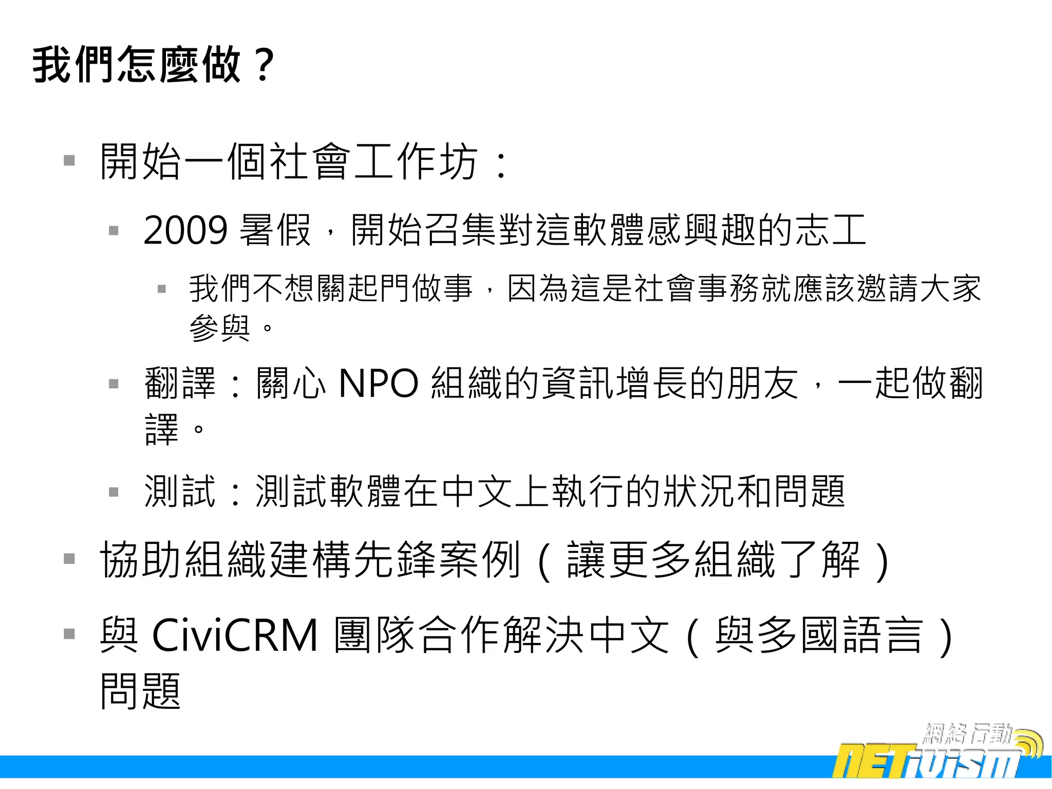 我們怎麼做？


    開始一個社會工作坊：
    
        2009 暑假，開始召集對這軟體感興趣的志工
        
            我們不想關起門做事，因為這是社會事務就應該邀請大家
            參與。
    
        翻譯：關心 NPO 組織的資訊增長的朋友，一起做翻
        譯。
    
        測試：測試軟體在中文上執行的狀況和問題

    協助組織建構先鋒案例（讓更多組織了解）

    與 CiviCRM 團隊合作解決中文（與多國語言）
    問題
 
