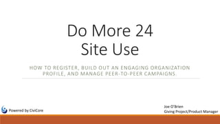 Do More 24
Site Use
HOW TO REGISTER, BUILD OUT AN ENGAGING ORGANIZATION
PROFILE, AND MANAGE PEER-TO-PEER CAMPAIGNS.
Powered by CiviCore
Joe O’Brien
Giving Project/Product Manager
 