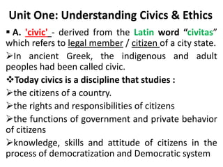 Unit One: Understanding Civics & Ethics
 A. 'civic' - derived from the Latin word “civitas”
which refers to legal member / citizen of a city state.
In ancient Greek, the indigenous and adult
peoples had been called civic.
Today civics is a discipline that studies :
the citizens of a country.
the rights and responsibilities of citizens
the functions of government and private behavior
of citizens
knowledge, skills and attitude of citizens in the
process of democratization and Democratic system
 