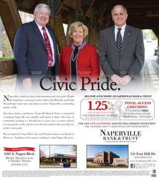 Frank Slocumb                                                                                                 Mary Ann Bobosky                                                                                  Tom Miers




                                                                                      Civic Pride.
                                                                      Board Member                                                                                                   Board Member                                                                                     President




                                                                                                                                                                                                                                                                &
  N     aperville is built on vision, determination and civic pride. People                                                                                                                        BECOME A FOUNDER* OF NAPERVILLE BANK & TRUST!




                                                                                                                                                                                                        1.25
        like long-time community leaders Mary Ann Bobosky and Frank
  Slocumb give their time and talent to ensure Naperville’s outstanding
  quality of life.
                                                                                                                                                                                                                                                        %
                                                                                                                                                                                                                                                        APY              1
                                                                                                                                                                                                                                                                                                 TOTAL ACCESS
                                                                                                                                                                                                                                                                                                  CHECKING
                                                                                                                                                                                                                                                                                               uNLIMITeD FREE
  Like these tireless contributors, Naperville Bank & Trust is committed                                                                                                                                  ONe YeAr GuArANTeeD
                                                                                                                                                                                                                                                                                              ATM TrANSACTIONS
                                                                                                                                                                                              FOuNDer MONeY MArkeT 2
  to helping Naperville area families and business thrive. Our idea of                                                                                                                             WITH A QuALIFYING CHeCkING ACCOuNT
                                                                                                                                                                                                                                                                                             ANYWHere, ANYTIMe!3
  community banking is a friendly face to greet you, accounts tailored
  to your specific needs, and access to decision makers who can help you                                                                                                            USE ANY ATM ANYWHERE AND WE WILL REBATE YOUR FEES!4
                                                                                                                                                                                                   ASk A BANker ABOuT ADDITIONAL FOuNDer BeNeFITS.
  achieve your goals.

  We are honored to have Mary Ann and Frank serving on our Board of
  Directors. Together, we’ll continue working to make Naperville great.


          211 S. Wheaton Ave | Wheaton, IL 60187                                                                             500 Roosevelt Rd. | Glen Ellyn, IL 60137                                                                        555 Fort Hill Dr. | Naperville, IL 60540
          630-690-1800 PENING!
               GRAND O | www.wheatonbank.com                                                                                 630-469-3000 | www.glenellynbank.com                                                                            630-369-3555 | www.banknaperville.com
    1205 S. Naper Blvd.                                                                                                                                                                                                                                                                                        555 Fort Hill Dr.
       Market Meadows next                                                                                                                                                                                                                                                                                                630-369-3555
        to Dunkin’ Donuts                                                                                                                                                                                                                                                                                      www.banknaperville.com
           630-904-3555                                                                                                                                                                                                                                                                                                     Follow us on Facebook and
                                                                                                                                                                                                                                                                                                                            stay up to date on all of our
                                                                                                                                                                                                                                                                                                                            upcoming events!
* Limited time offers. Offers may be changed, adjusted or withdrawn at anytime. The Founder’s Club™ requires opening a Total Access Checking Account with a minimum opening deposit of $100 and a $1,000 Money Market Companion Account. 1. The Annual Percentage Yields (APYs) are accurate as of 5/20/11. To receive stated APY you must
open a new Total Access checking account along with companion Money Market. Offers apply to new direct deposit of payroll, pension, or social security into the new checking account. 2. Initial Minimum deposit to open is $1,000 with a maximum limit of $250,000. The Introductory Rate of 1.25% APY is guaranteed for one year from the
date account is opened. After one year, the rate is subject to change at the bank’s discretion and the rate will revert to the standard rate for this account type at that time. Fees may reduce earnings. Transaction limitations apply. See a personal banker for details. 3. Total Access Checking requires an initial deposit of $100 to open and obtain the
gift card. Requires a minimum balance of 1,000.00 to a avoid a $15 monthly fee. Fees, such as overdraft charges and fees for special services, may apply. A $25 fee will apply if account is closed within the first six months. 4. Surcharge fee assessed by owner of the ATM will be reimbursed. Reimbursement does not include the 1% International
Service fee charged by VISA for certain foreign transactions conducted outside the continental United States.
 
