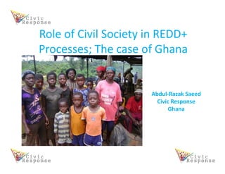 Role of Civil Society in REDD+
Processes; The case of Ghana


                      Abdul-Razak Saeed
                        Civic Response
                            Ghana
 