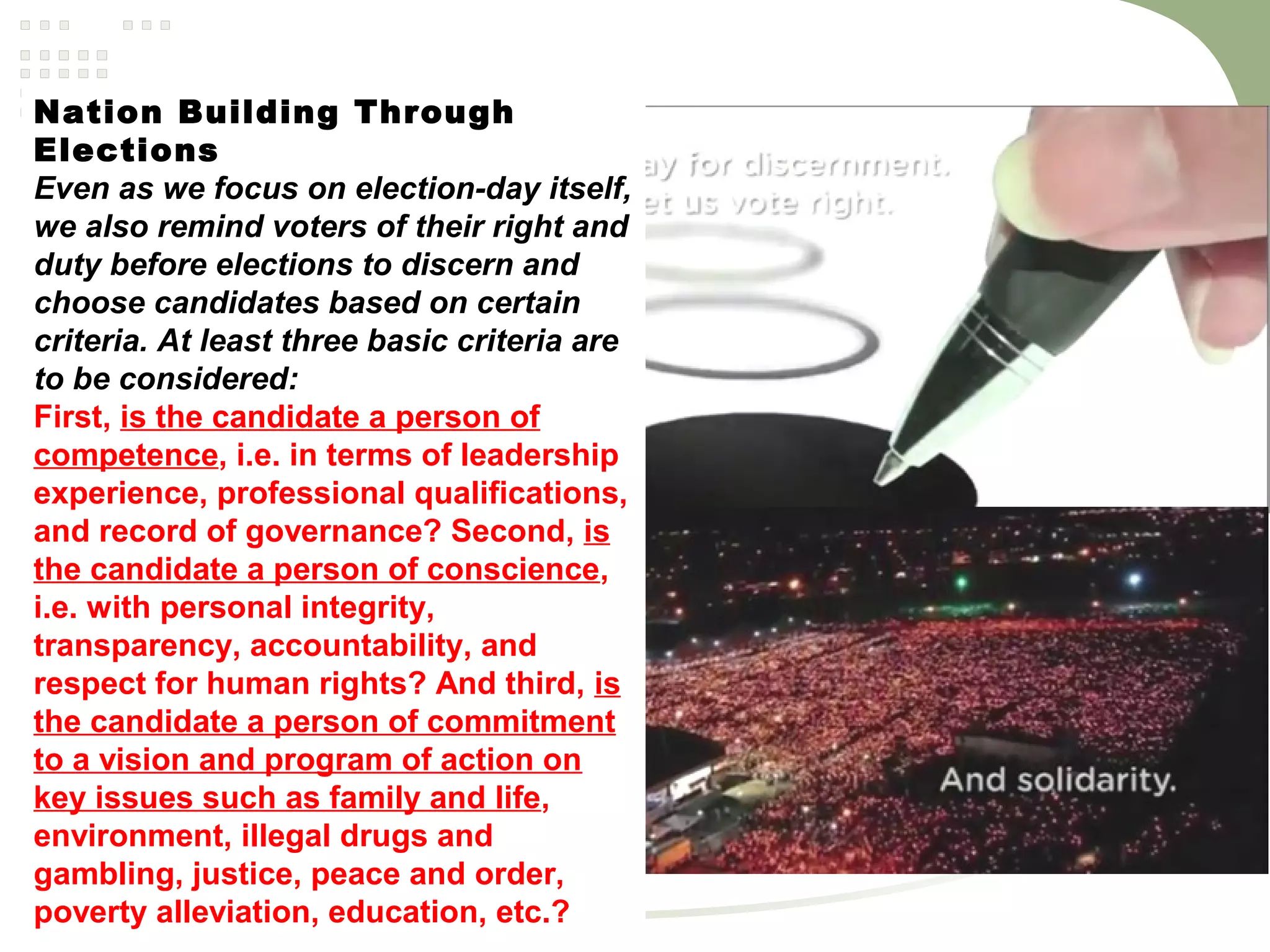 Nation Building Through
Elections
Even as we focus on election-day itself,
we also remind voters of their right and
duty before elections to discern and
choose candidates based on certain
criteria. At least three basic criteria are
to be considered:
First, is the candidate a person of
competence, i.e. in terms of leadership
experience, professional qualifications,
and record of governance? Second, is
the candidate a person of conscience,
i.e. with personal integrity,
transparency, accountability, and
respect for human rights? And third, is
the candidate a person of commitment
to a vision and program of action on
key issues such as family and life,
environment, illegal drugs and
gambling, justice, peace and order,
poverty alleviation, education, etc.?
 