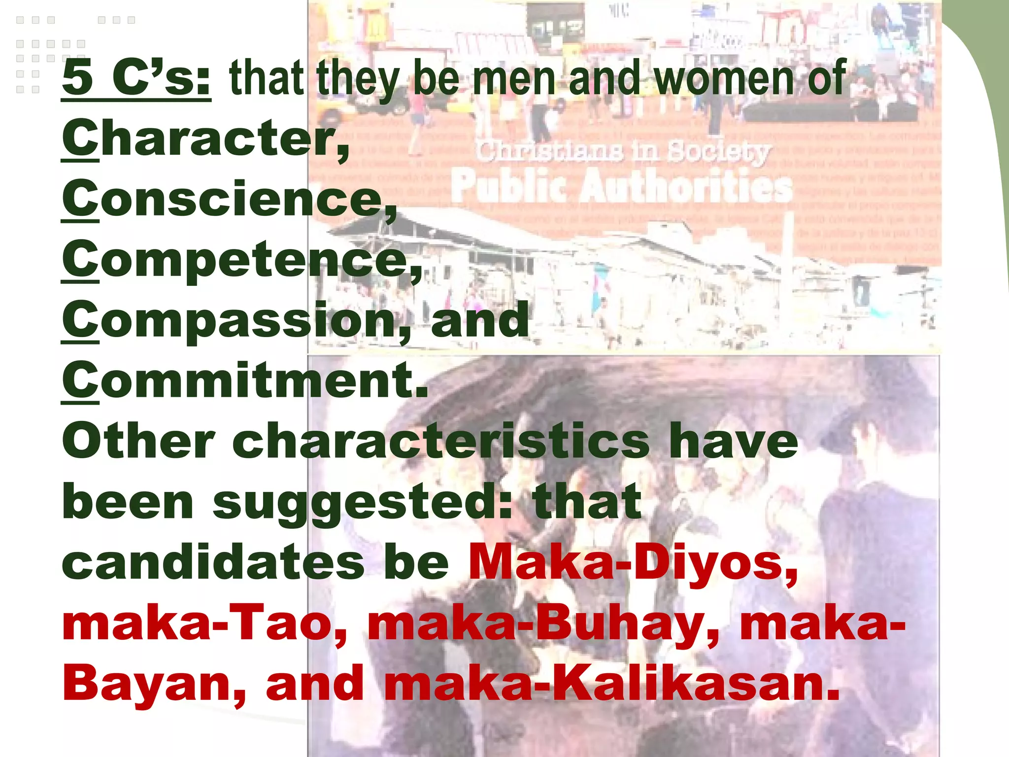 5 C’s: that they be men and women of
Character,
Conscience,
Competence,
Compassion, and
Commitment.
Other characteristics have
been suggested: that
candidates be Maka-Diyos,
maka-Tao, maka-Buhay, maka-
Bayan, and maka-Kalikasan. 
 