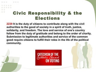 Civic Responsibility & the
Elections
2239 It is the duty of citizens to contribute along with the civil
authorities to the good of society in a spirit of truth, justice,
solidarity, and freedom. The love and service of one's country
follow from the duty of gratitude and belong to the order of charity.
Submission to legitimate authorities and service of the common
good require citizens to fulfill their roles in the life of the political
community.
 
