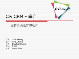 CiviCRM - 简介 支持者关系管理软件 作者： CiviCRM.org 编译： Vora Cheng 校对： Charles Chuang 简体： E 惠社 版本： 2009/07/11 