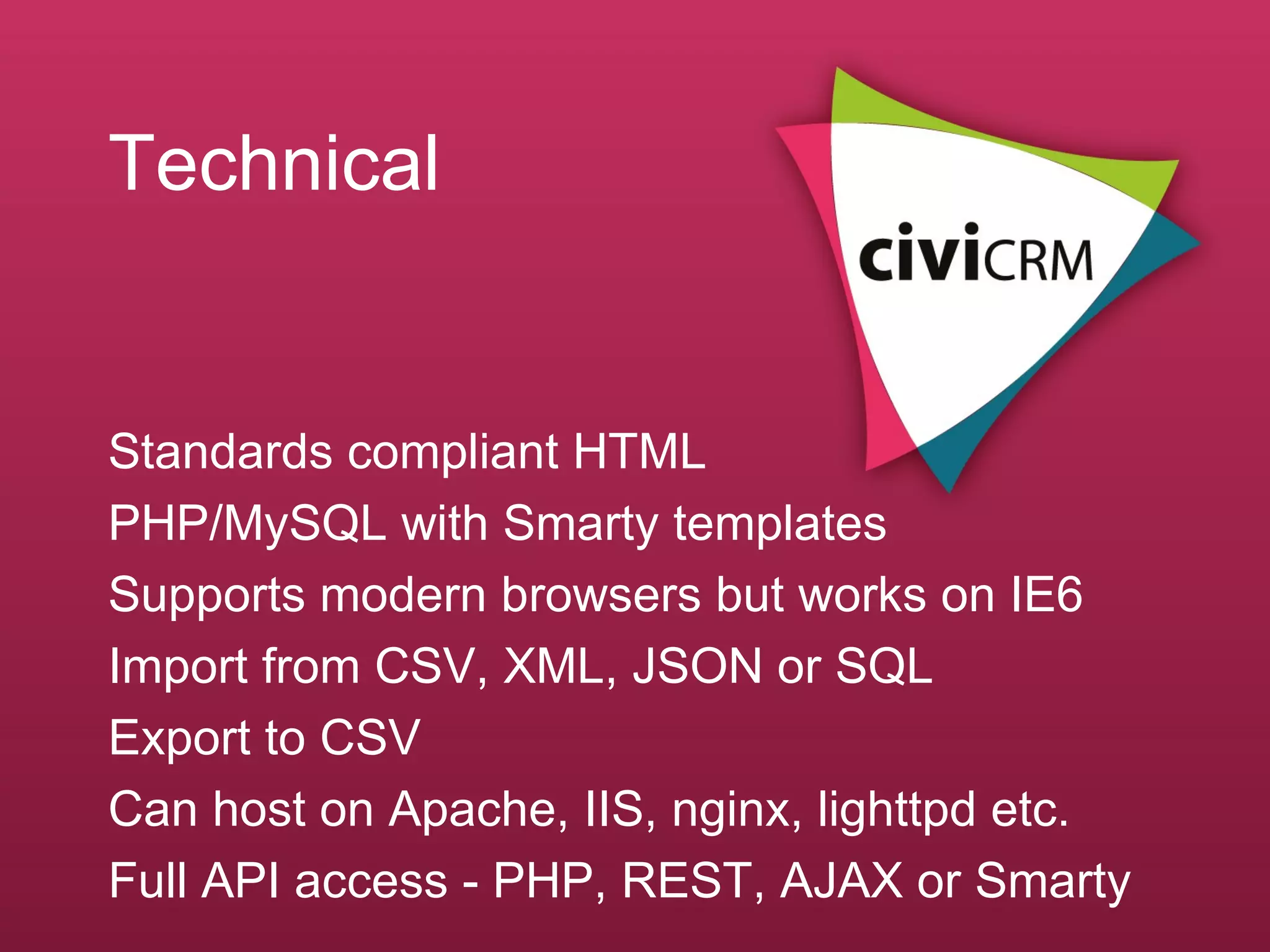 Technical Standards compliant HTML  PHP/MySQL with Smarty templates Supports modern browsers but works on IE6 Import from CSV, XML, JSON or SQL Export to CSV  Can host on Apache, IIS, nginx, lighttpd etc. Full API access - PHP, REST, AJAX or Smarty 