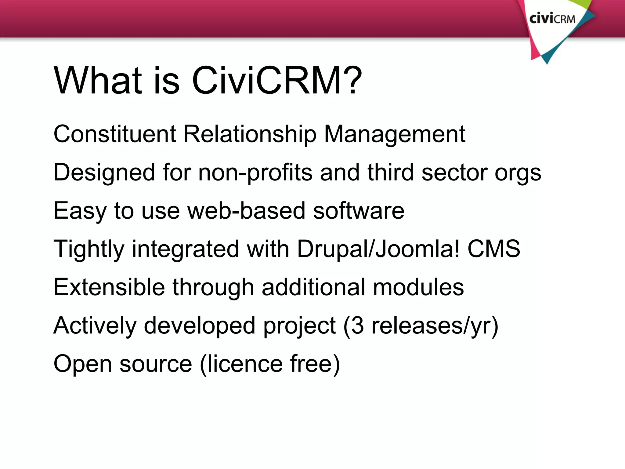 What is CiviCRM? Constituent Relationship Management Designed for non-profits and third sector orgs Easy to use web-based software  Tightly integrated with Drupal/Joomla! CMS  Extensible through additional modules Actively developed project (3 releases/yr) Open source (licence free) 