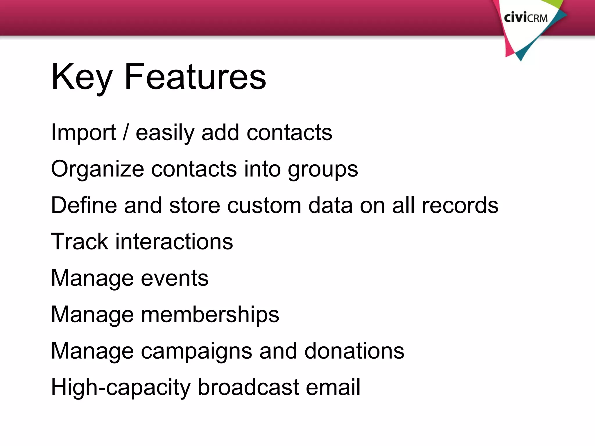Key Features Import / easily add contacts Organize contacts into groups Define and store custom data on all records Track interactions Manage events Manage memberships Manage campaigns and donations High-capacity broadcast email 