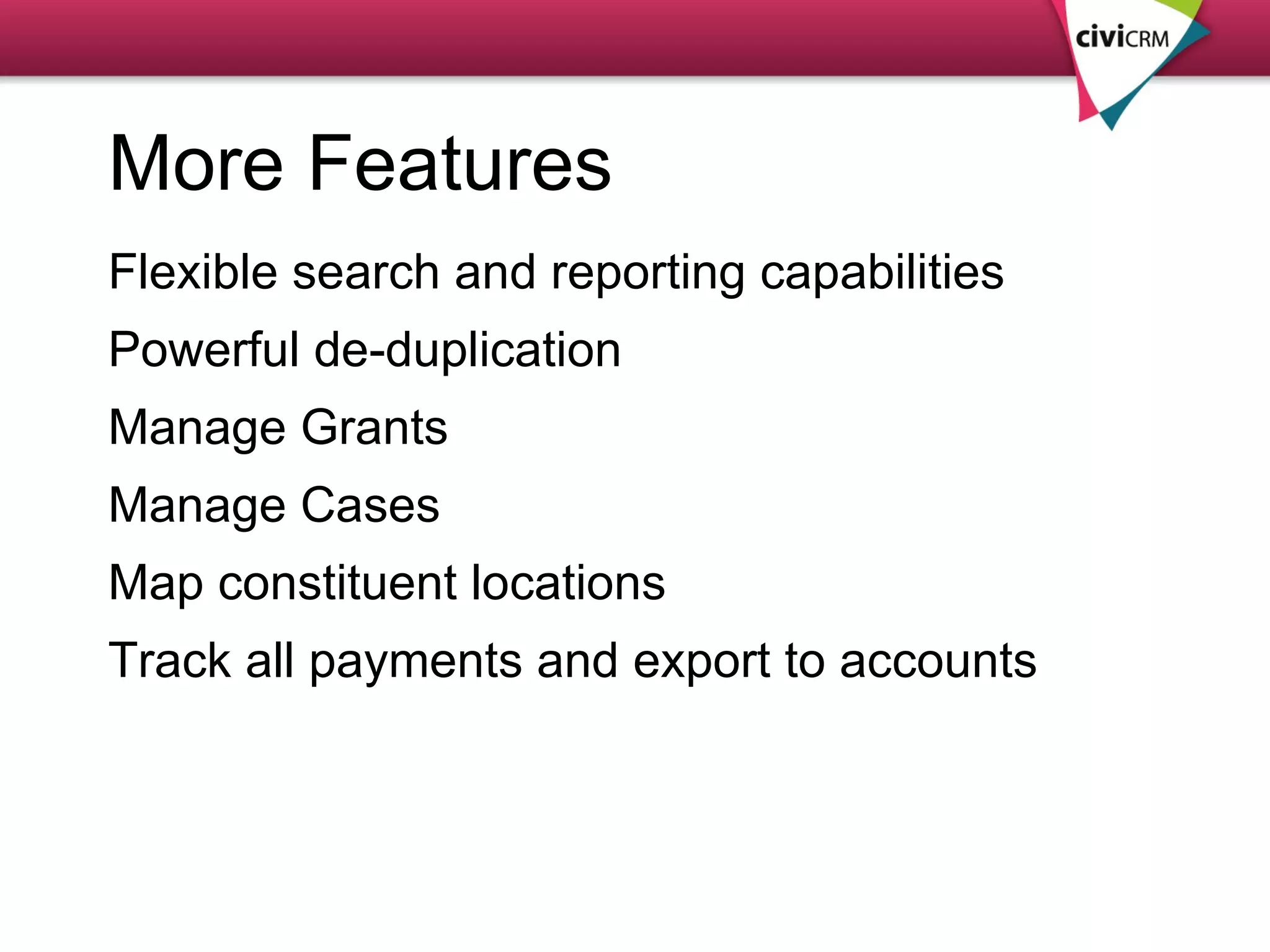 More Features Flexible search and reporting capabilities Powerful de-duplication Manage Grants  Manage Cases Map constituent locations Track all payments and export to accounts 