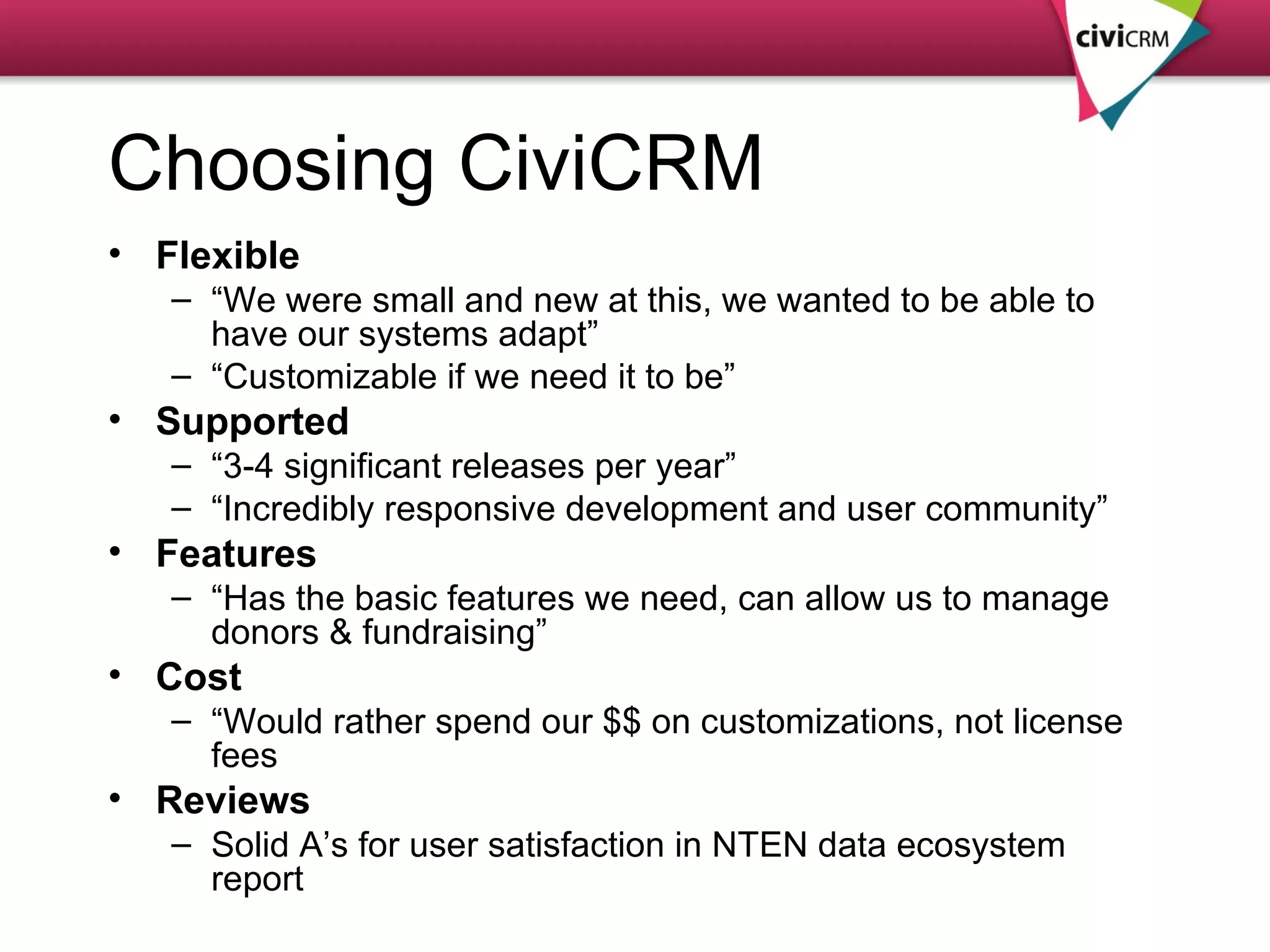 Choosing CiviCRM Flexible “ We were small and new at this, we wanted to be able to  have our systems adapt” “ Customizable if we need it to be” Supported “ 3-4 significant releases per year” “ Incredibly responsive development and user community” Features “ Has the basic features we need, can allow us to manage  donors & fundraising” Cost “ Would rather spend our $$ on customizations, not license fees Reviews Solid A’s for user satisfaction in NTEN data ecosystem report 