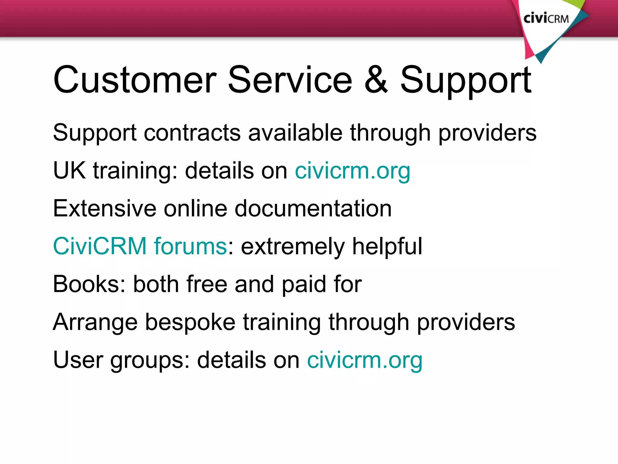 Customer Service & Support Support contracts available through providers UK training: details on  civicrm.org Extensive online documentation CiviCRM forums : extremely helpful Books: both free and paid for Arrange bespoke training through providers User groups: details on  civicrm.org 