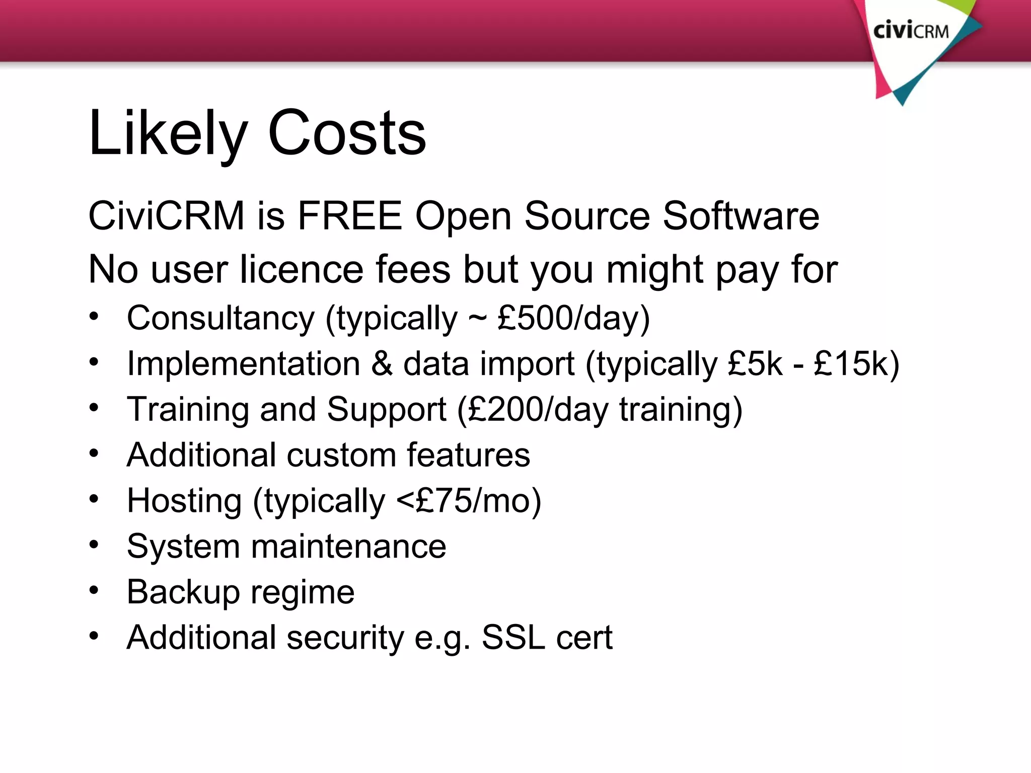 Likely Costs CiviCRM is FREE Open Source Software No user licence fees but you might pay for Consultancy (typically ~ £500/day) Implementation & data import (typically £5k - £15k) Training and Support (£200/day training) Additional custom features Hosting (typically <£75/mo) System maintenance Backup regime Additional security e.g. SSL cert 