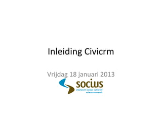 Inleiding Civicrm
Vrijdag 18 januari 2013
 