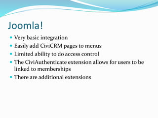 Joomla!
 Very basic integration
 Easily add CiviCRM pages to menus
 Limited ability to do access control
 The CiviAuthenticate extension allows for users to be
linked to memberships
 There are additional extensions
 