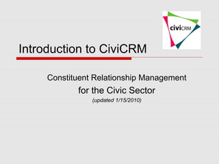 Introduction to CiviCRM

     Constituent Relationship Management
            for the Civic Sector
                (updated 1/15/2010)
 
