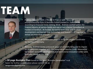 TEAM 
•Andreas Weigand holds a Master in Finance with focus on entrepreneurship from IE Business School (ranked nr. 3 worldwide according to Financial Times ranking 2014). Andreas worked within the finance industry at various banks and was at last a Senior Consultant at FactSetin Frankfurt. At FactSethe had to work close with Product development and learned how technology and finance come together to deliver an innovative product. 
•Meanwhile he set up various civic projects being the charity coordinator for FactSetin Germany. 
•Recently, Andreas wrote a research paper on Crowdfunding and its impact on development together with the University of Brasilia (UnB). Meanwhile he studied economic development and institutional innovation within post graduate classes at the UnB. 
A 30 page Business Plan based on the book “BuisnessGeneration” is at hand. For further consideration please contact me at: 
weigandan@gmail.com 
