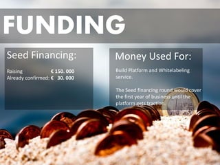 FUNDING 
Seed Financing: 
Raising €150. 000 
Already confirmed: €30. 000 
Money Used For: 
Build Platform and Whitelabelingservice. 
The Seed financing round would cover the first year of business until the platform gets traction.  