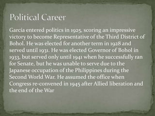 García entered politics in 1925, scoring an impressive
victory to become Representative of the Third District of
Bohol. He was elected for another term in 1928 and
served until 1931. He was elected Governor of Bohol in
1933, but served only until 1941 when he successfully ran
for Senate, but he was unable to serve due to the
Japanese occupation of the Philippines during the
Second World War. He assumed the office when
Congress re-convened in 1945 after Allied liberation and
the end of the War

 