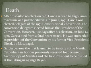  After his failed re–election bid, García retired to Tagbilaran

to resume as a private citizen. On June 1, 1971, García was
elected delegate of the 1971 Constitutional Convention. The
convention delegates elected him as the President of the
Convention. However, just days after his election, on June 14,
1971, García died from a fatal heart attack. He was succeeded
as president of the Convention by his former Vice-President,
Diosdado Macapagal.
 García became the first layman to lie in state at the Manila
Cathedral (an honour previously reserved for deceased
Archbishops of Manila) and the first President to be buried
at the Libingan ng mga Bayani

 