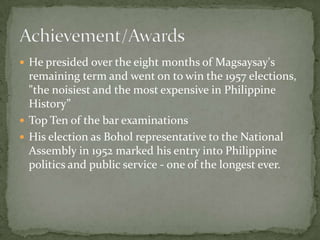  He presided over the eight months of Magsaysay's

remaining term and went on to win the 1957 elections,
"the noisiest and the most expensive in Philippine
History”
 Top Ten of the bar examinations
 His election as Bohol representative to the National
Assembly in 1952 marked his entry into Philippine
politics and public service - one of the longest ever.

 