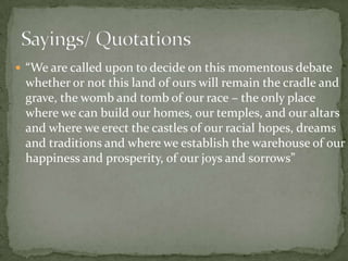  “We are called upon to decide on this momentous debate

whether or not this land of ours will remain the cradle and
grave, the womb and tomb of our race – the only place
where we can build our homes, our temples, and our altars
and where we erect the castles of our racial hopes, dreams
and traditions and where we establish the warehouse of our
happiness and prosperity, of our joys and sorrows”

 