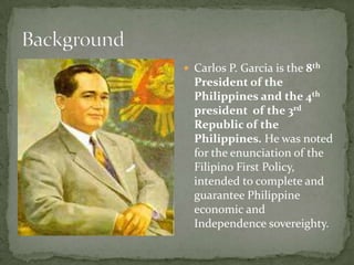  Carlos P. Garcia is the 8th

President of the
Philippines and the 4th
president of the 3rd
Republic of the
Philippines. He was noted
for the enunciation of the
Filipino First Policy,
intended to complete and
guarantee Philippine
economic and
Independence sovereighty.

 