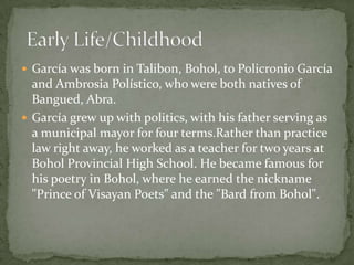  García was born in Talibon, Bohol, to Policronio García

and Ambrosia Polístico, who were both natives of
Bangued, Abra.
 García grew up with politics, with his father serving as
a municipal mayor for four terms.Rather than practice
law right away, he worked as a teacher for two years at
Bohol Provincial High School. He became famous for
his poetry in Bohol, where he earned the nickname
"Prince of Visayan Poets" and the "Bard from Bohol".

 
