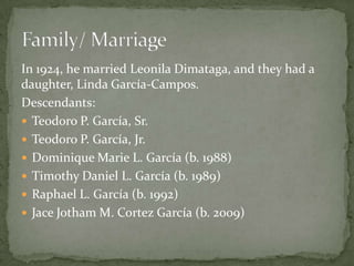 In 1924, he married Leonila Dimataga, and they had a
daughter, Linda García-Campos.
Descendants:
 Teodoro P. García, Sr.
 Teodoro P. García, Jr.
 Dominique Marie L. García (b. 1988)
 Timothy Daniel L. García (b. 1989)
 Raphael L. García (b. 1992)
 Jace Jotham M. Cortez García (b. 2009)

 