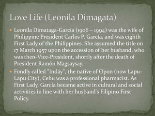  Leonila Dimataga-García (1906 – 1994) was the wife of

Philippine President Carlos P. García, and was eighth
First Lady of the Philippines. She assumed the title on
17 March 1957 upon the accession of her husband, who
was then-Vice-President, shortly after the death of
President Ramón Magsaysay.
 Fondly called "Indáy", the native of Opon (now LapuLapu City), Cebu was a professional pharmacist. As
First Lady, García became active in cultural and social
activities in line with her husband's Filipino First
Policy.

 
