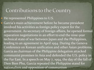  He represented Philippines to U.S.
 Garcia's main achievement before he became president

involved his activities as foreign policy expert for the
government. As secretary of foreign affairs, he opened formal
reparation negotiations in an effort to end the nine-year
technical state of war between Japan and the Philippines,
leading to an agreement in April 1954. During the Geneva
Conference on Korean unification and other Asian problems,
Garcia as chairman of the Philippine delegation attacked
communist promises in Asia and defended the U.S. policy in
the Far East. In a speech on May 7, 1954, the day of the fall of
Dien Bien Phu, Garcia repeated the Philippine stand for
nationalism and opposition of communism

 