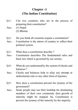 Chapter -1
(The Indian Constitution)
Q.1- Cite two countries who are in the process of
preparing their constitution?
Ans.- (1) Nepal
(2) Bhutan
Q.2- Do you think all countries require a constitution?
Ans.- Constitution is the mirror of country to reflect their
political system.
Q.3- What does a constitution describe ?
Ans.- Constitution describes The fundamental rules and
basic law which is governed by our society.
Q.4- What do you understand by the system of checks and
balances ?
Ans.- Checks and balances help to allay any attempt at
authoritarian rule or any other form of injustice.
Q.5- How does a constitution prevent the tyranny of the
government?
Ans.- Some people may use their lordship for dominating
members of their own community then growth of
minority might be stopped. So, Constitution is
prevent the tyranny of the minority by the majority.
 
