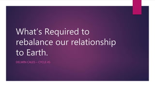 What’s Required to
rebalance our relationship
to Earth.
DELWIN CALES – CYCLE 45
 