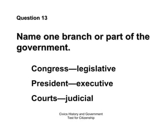 Civics History and Government
Test for Citizenship
Question 13Question 13
Name one branch or part of theName one branch or part of the
government.government.
Congress—legislative
President—executive
Courts—judicial
 