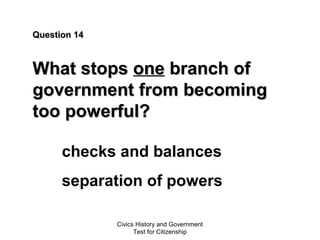 Civics History and Government
Test for Citizenship
Question 14Question 14
What stopsWhat stops oneone branch ofbranch of
government from becominggovernment from becoming
too powerful?too powerful?
checks and balances
separation of powers
 
